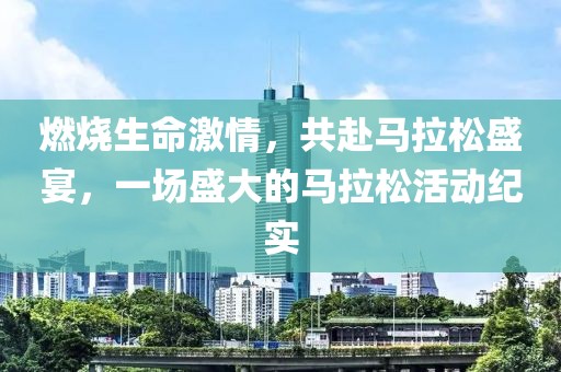 燃烧生命激情，共赴马拉松盛宴，一场盛大的马拉松活动纪实
