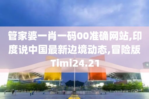 管家婆一肖一码00准确网站,印度说中国最新边境动态,冒险版Timi24.21