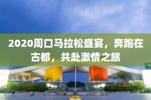 2020周口马拉松盛宴，奔跑在古都，共赴激情之旅