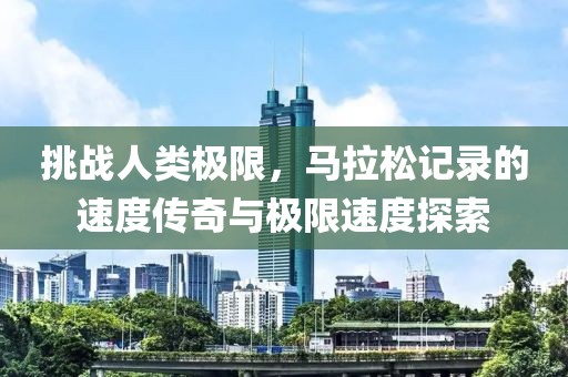 挑战人类极限，马拉松记录的速度传奇与极限速度探索