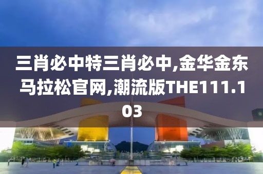 三肖必中特三肖必中,金华金东马拉松官网,潮流版THE111.103