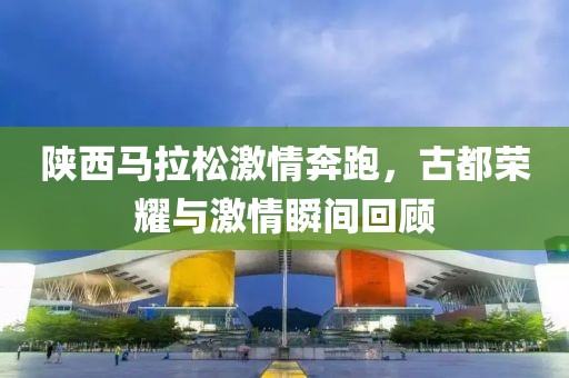 陕西马拉松激情奔跑，古都荣耀与激情瞬间回顾