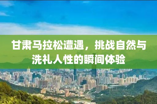 甘肃马拉松遭遇，挑战自然与洗礼人性的瞬间体验