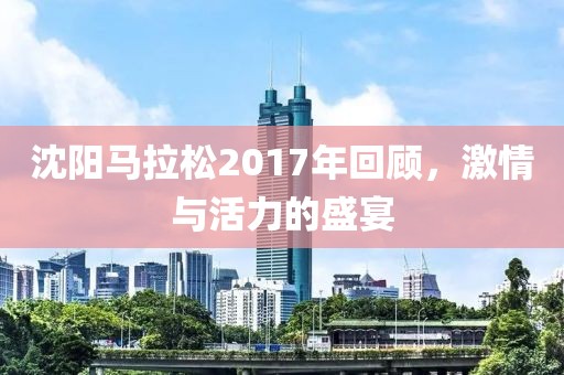 沈阳马拉松2017年回顾，激情与活力的盛宴