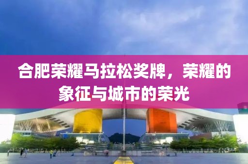 合肥荣耀马拉松奖牌，荣耀的象征与城市的荣光