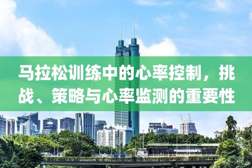 马拉松训练中的心率控制，挑战、策略与心率监测的重要性