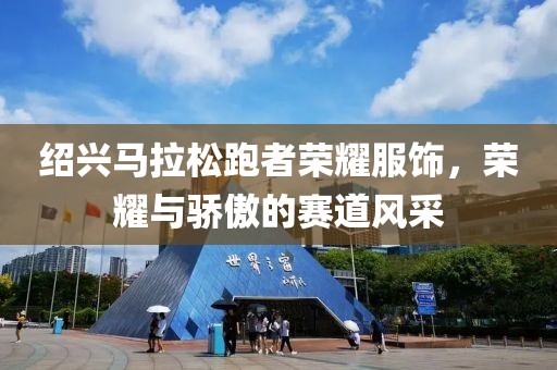 绍兴马拉松跑者荣耀服饰，荣耀与骄傲的赛道风采