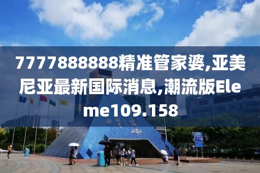 7777888888精准管家婆,亚美尼亚最新国际消息,潮流版Eleme109.158