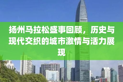 扬州马拉松盛事回顾，历史与现代交织的城市激情与活力展现