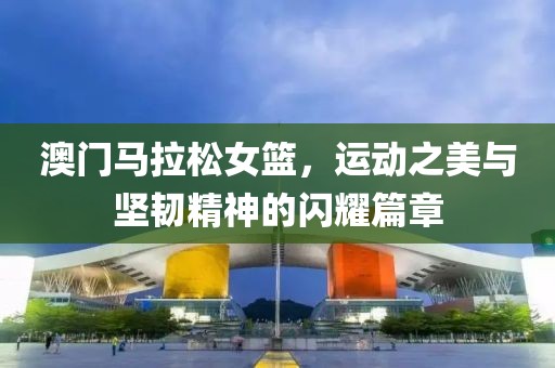澳门马拉松女篮，运动之美与坚韧精神的闪耀篇章