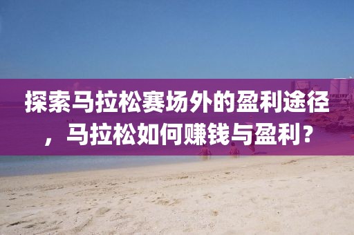 探索马拉松赛场外的盈利途径，马拉松如何赚钱与盈利？