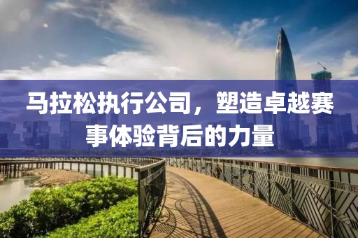 马拉松执行公司，塑造卓越赛事体验背后的力量