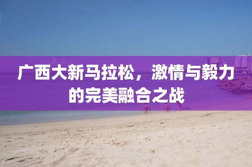 广西大新马拉松，激情与毅力的完美融合之战