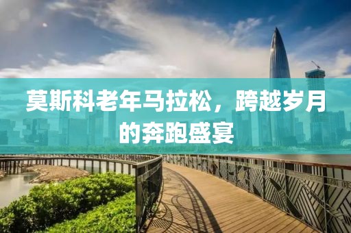 莫斯科老年马拉松，跨越岁月的奔跑盛宴