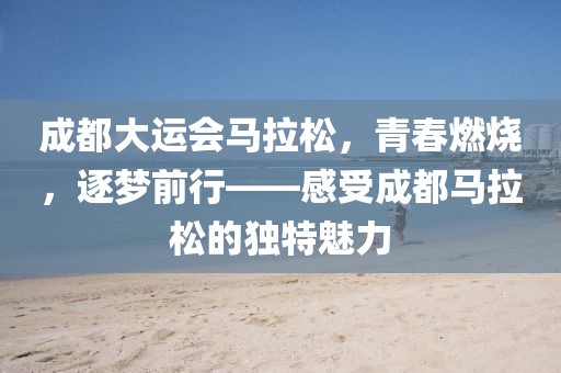 成都大运会马拉松，青春燃烧，逐梦前行——感受成都马拉松的独特魅力