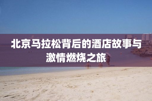 北京马拉松背后的酒店故事与激情燃烧之旅