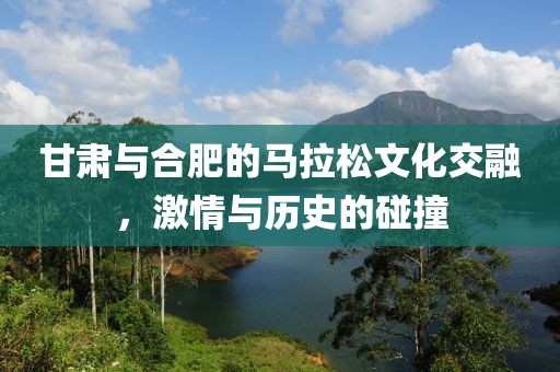 甘肃与合肥的马拉松文化交融，激情与历史的碰撞