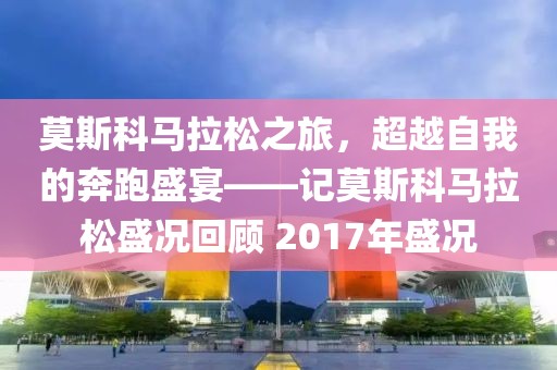 莫斯科马拉松之旅，超越自我的奔跑盛宴——记莫斯科马拉松盛况回顾 2017年盛况