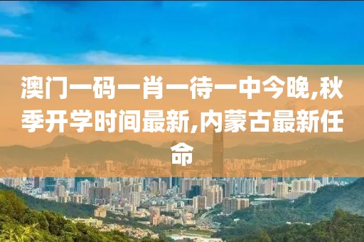 澳门一码一肖一待一中今晚,秋季开学时间最新,内蒙古最新任命