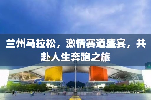 兰州马拉松，激情赛道盛宴，共赴人生奔跑之旅