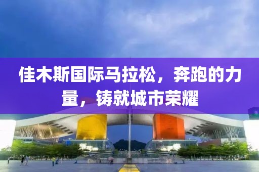 佳木斯国际马拉松，奔跑的力量，铸就城市荣耀
