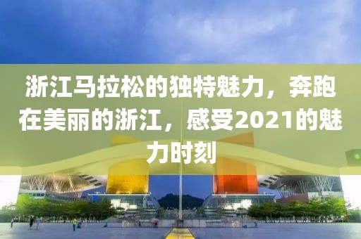 浙江马拉松的独特魅力，奔跑在美丽的浙江，感受2021的魅力时刻