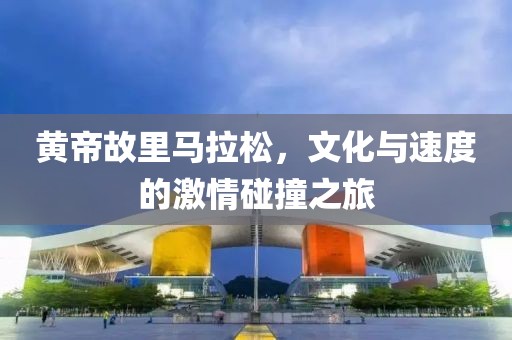 黄帝故里马拉松，文化与速度的激情碰撞之旅