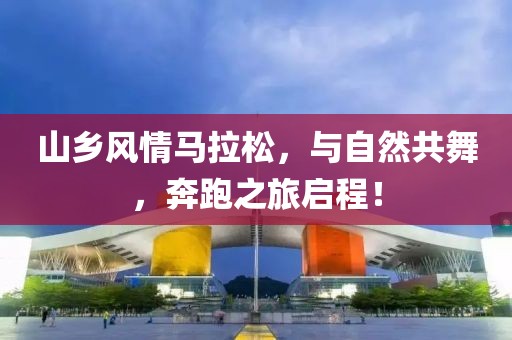 山乡风情马拉松，与自然共舞，奔跑之旅启程！