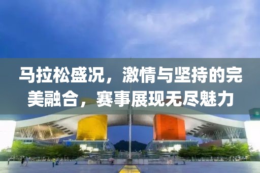 马拉松盛况，激情与坚持的完美融合，赛事展现无尽魅力