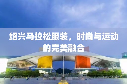 绍兴马拉松服装，时尚与运动的完美融合