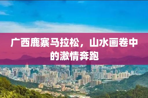 广西鹿寨马拉松，山水画卷中的激情奔跑