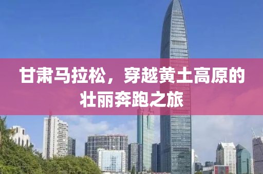 甘肃马拉松，穿越黄土高原的壮丽奔跑之旅