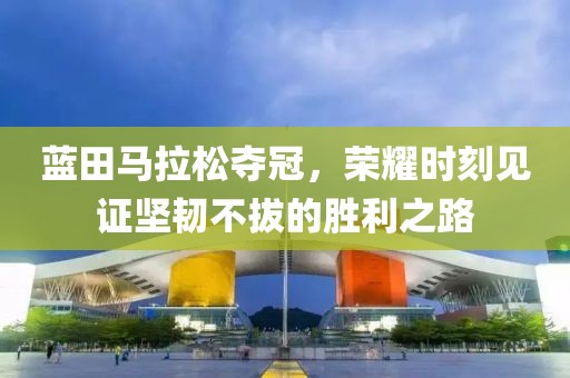 蓝田马拉松夺冠，荣耀时刻见证坚韧不拔的胜利之路