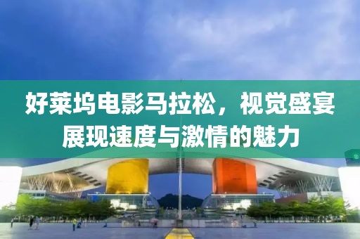好莱坞电影马拉松，视觉盛宴展现速度与激情的魅力