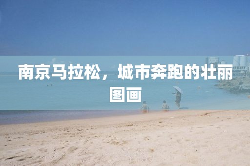 南京马拉松，城市奔跑的壮丽图画