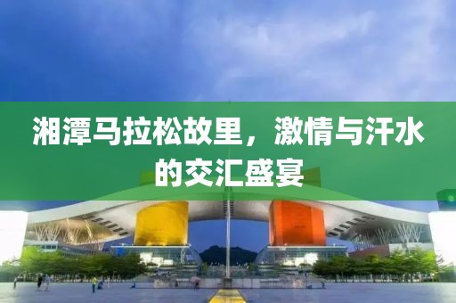 湘潭马拉松故里，激情与汗水的交汇盛宴