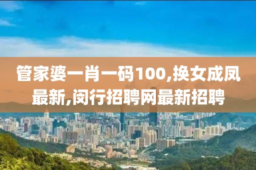 管家婆一肖一码100,换女成凤最新,闵行招聘网最新招聘