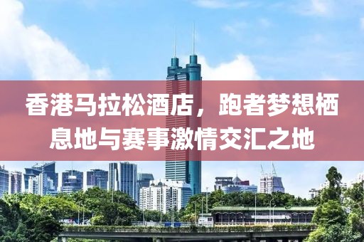 香港马拉松酒店，跑者梦想栖息地与赛事激情交汇之地