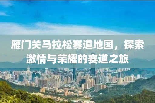 雁门关马拉松赛道地图，探索激情与荣耀的赛道之旅