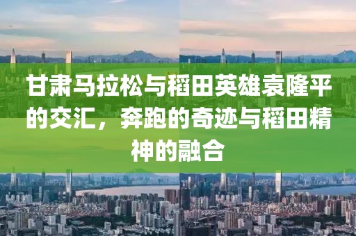 甘肃马拉松与稻田英雄袁隆平的交汇，奔跑的奇迹与稻田精神的融合