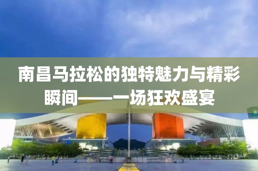 南昌马拉松的独特魅力与精彩瞬间——一场狂欢盛宴
