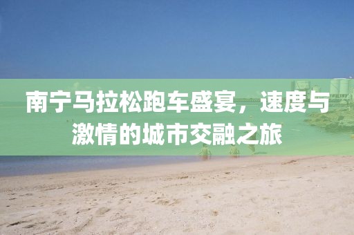 南宁马拉松跑车盛宴，速度与激情的城市交融之旅