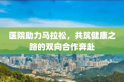 医院助力马拉松，共筑健康之路的双向合作奔赴