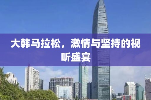 大韩马拉松，激情与坚持的视听盛宴