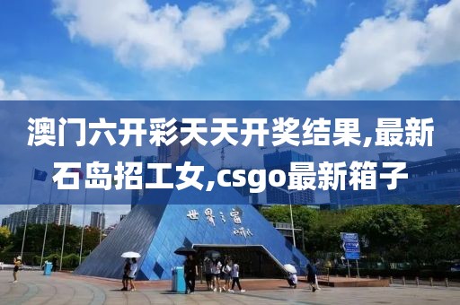 澳门六开彩天天开奖结果,最新石岛招工女,csgo最新箱子