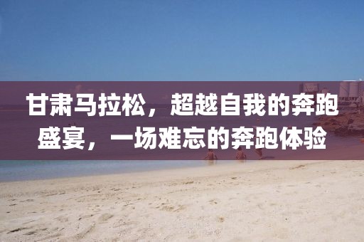 甘肃马拉松，超越自我的奔跑盛宴，一场难忘的奔跑体验