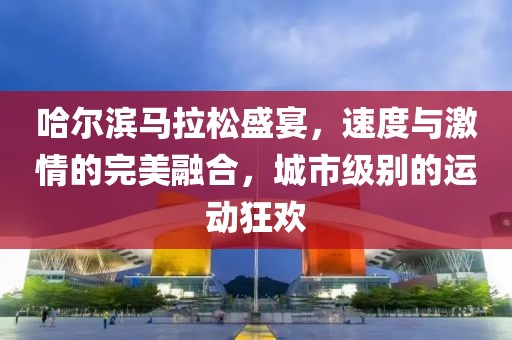 哈尔滨马拉松盛宴，速度与激情的完美融合，城市级别的运动狂欢