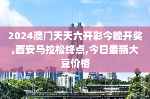 2024澳门天天六开彩今晚开奖,西安马拉松终点,今日最新大豆价格