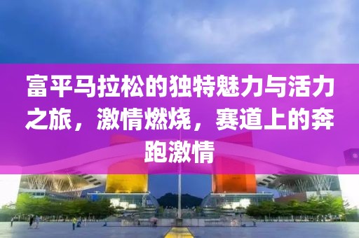 富平马拉松的独特魅力与活力之旅，激情燃烧，赛道上的奔跑激情