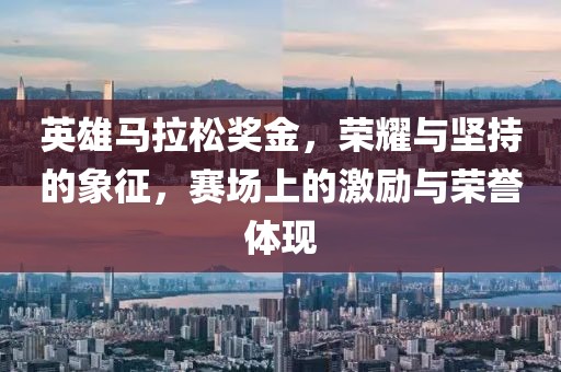 英雄马拉松奖金，荣耀与坚持的象征，赛场上的激励与荣誉体现